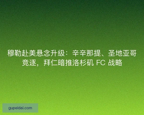 穆勒赴美悬念升级：辛辛那提、圣地亚哥竞逐，拜仁暗推洛杉矶 FC 战略