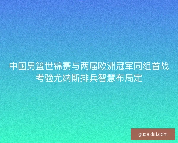 中国男篮世锦赛与两届欧洲冠军同组首战考验尤纳斯排兵智慧布局定